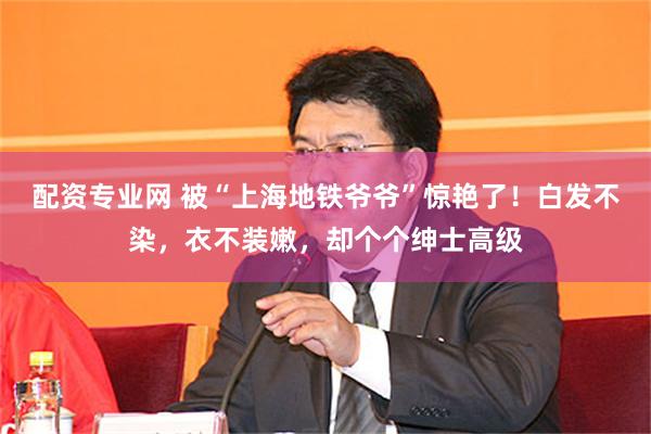 配资专业网 被“上海地铁爷爷”惊艳了！白发不染，衣不装嫩，却个个绅士高级