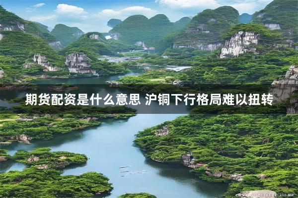 期货配资是什么意思 沪铜下行格局难以扭转