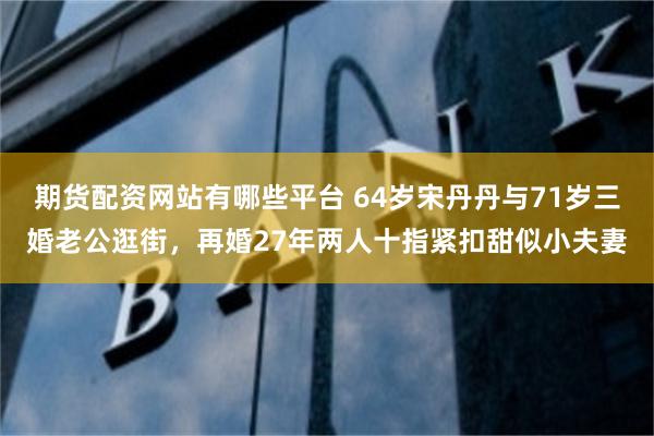 期货配资网站有哪些平台 64岁宋丹丹与71岁三婚老公逛街，再婚27年两人十指紧扣甜似小夫妻