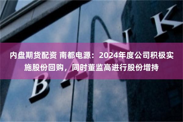 内盘期货配资 南都电源：2024年度公司积极实施股份回购，同时董监高进行股份增持