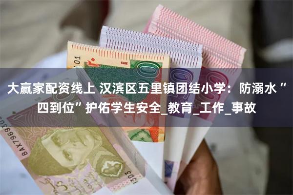 大赢家配资线上 汉滨区五里镇团结小学：防溺水“四到位”护佑学生安全_教育_工作_事故
