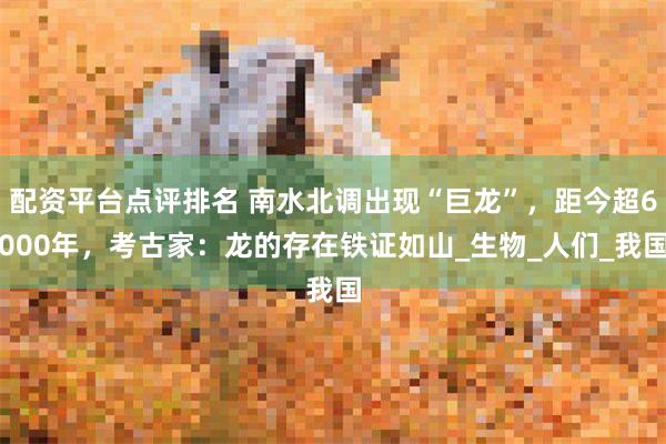 配资平台点评排名 南水北调出现“巨龙”，距今超6000年，考古家：龙的存在铁证如山_生物_人们_我国