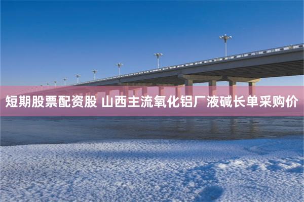 短期股票配资股 山西主流氧化铝厂液碱长单采购价
