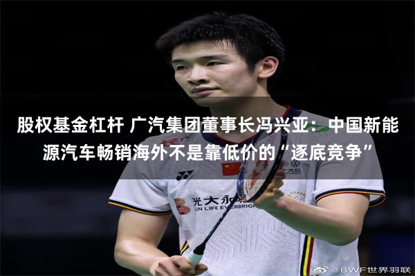 股权基金杠杆 广汽集团董事长冯兴亚：中国新能源汽车畅销海外不是靠低价的“逐底竞争”