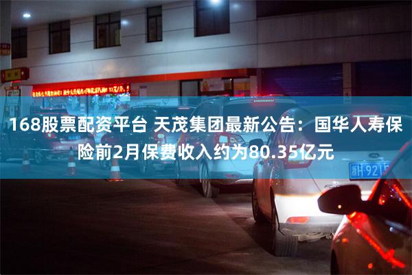 168股票配资平台 天茂集团最新公告：国华人寿保险前2月保费收入约为80.35亿元