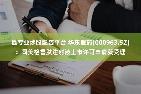 最专业炒股配资平台 华东医药(000963.SZ)：司美格鲁肽注射液上市许可申请获受理