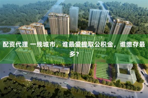 配资代理 一线城市，谁最爱提取公积金，谁缴存最多？
