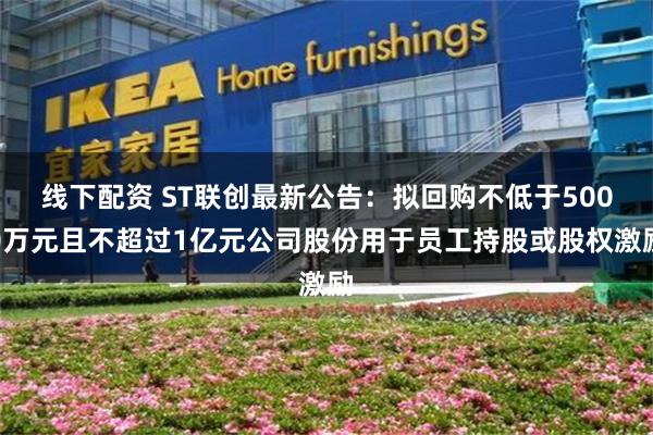 线下配资 ST联创最新公告：拟回购不低于5000万元且不超过1亿元公司股份用于员工持股或股权激励