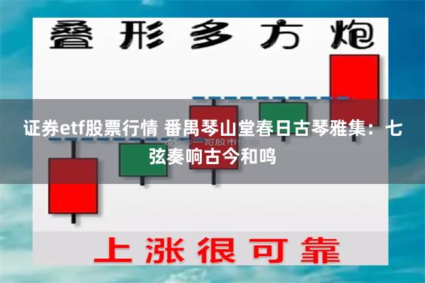 证券etf股票行情 番禺琴山堂春日古琴雅集：七弦奏响古今和鸣