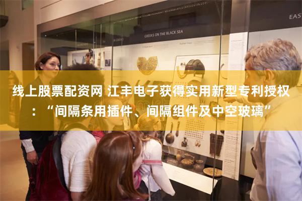 线上股票配资网 江丰电子获得实用新型专利授权：“间隔条用插件、间隔组件及中空玻璃”