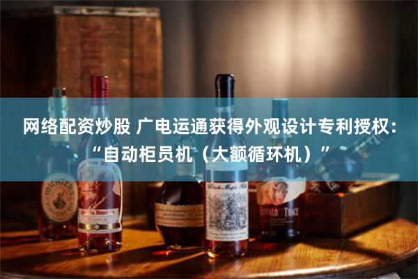 网络配资炒股 广电运通获得外观设计专利授权：“自动柜员机（大额循环机）”