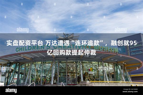 实盘配资平台 万达遭遇“连环追款”，融创就95亿回购款提起仲裁