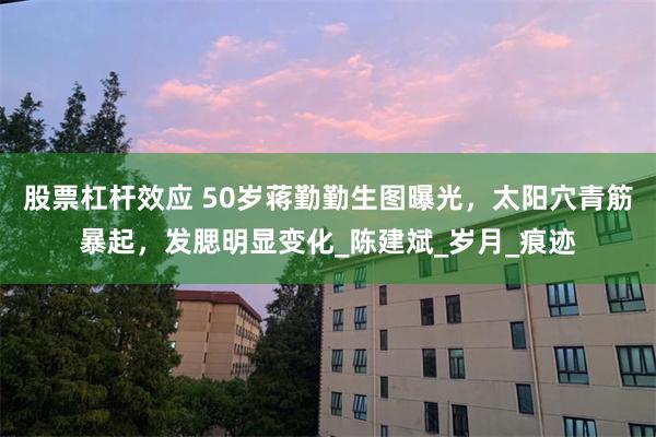 股票杠杆效应 50岁蒋勤勤生图曝光，太阳穴青筋暴起，发腮明显变化_陈建斌_岁月_痕迹