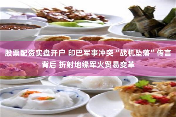股票配资实盘开户 印巴军事冲突“战机坠落”传言背后 折射地缘军火贸易变革