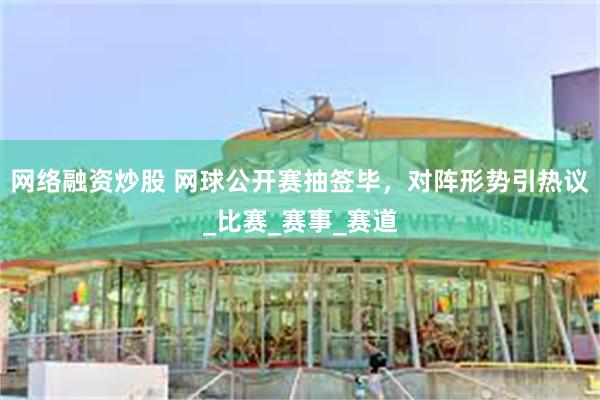 网络融资炒股 网球公开赛抽签毕，对阵形势引热议_比赛_赛事_赛道