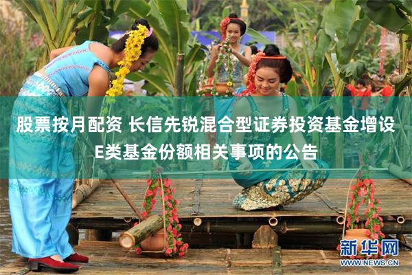 股票按月配资 长信先锐混合型证券投资基金增设E类基金份额相关事项的公告