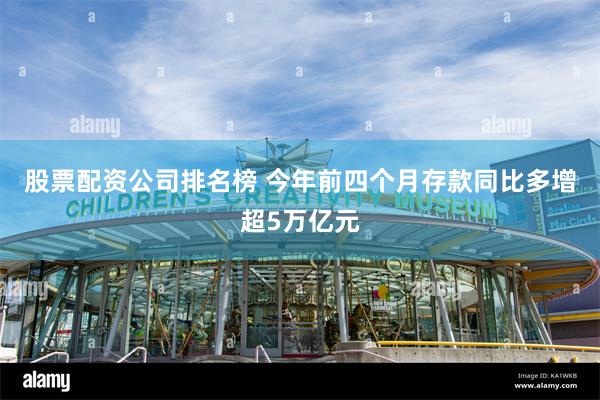 股票配资公司排名榜 今年前四个月存款同比多增超5万亿元