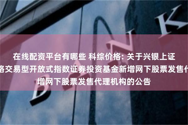 在线配资平台有哪些 科综价格: 关于兴银上证科创板综合价格交易型开放式指数证券投资基金新增网下股票发售代理机构的公告