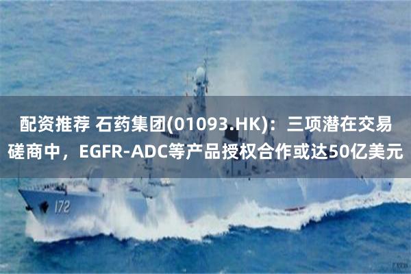 配资推荐 石药集团(01093.HK)：三项潜在交易磋商中，EGFR-ADC等产品授权合作或达50亿美元