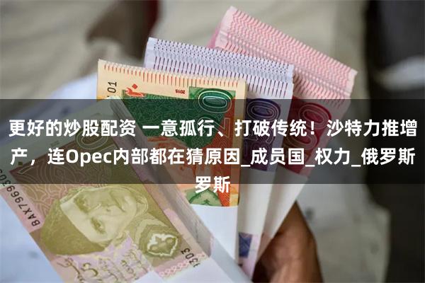 更好的炒股配资 一意孤行、打破传统！沙特力推增产，连Opec内部都在猜原因_成员国_权力_俄罗斯