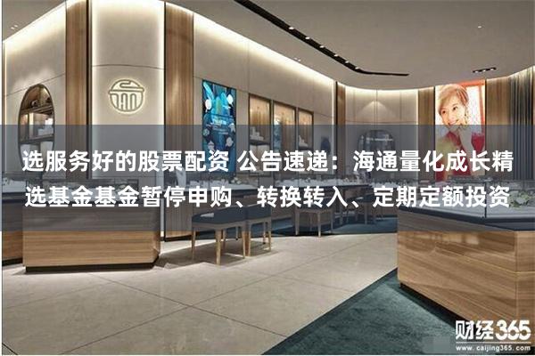 选服务好的股票配资 公告速递：海通量化成长精选基金基金暂停申购、转换转入、定期定额投资