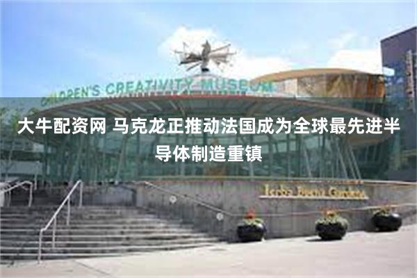 大牛配资网 马克龙正推动法国成为全球最先进半导体制造重镇
