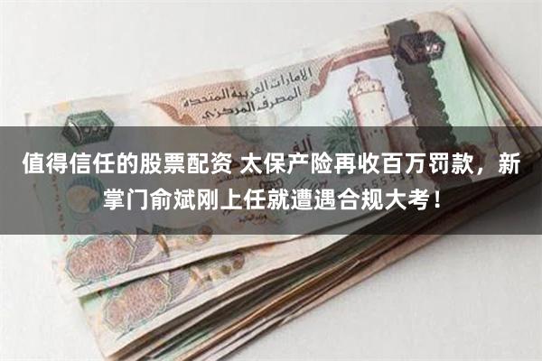 值得信任的股票配资 太保产险再收百万罚款，新掌门俞斌刚上任就遭遇合规大考！