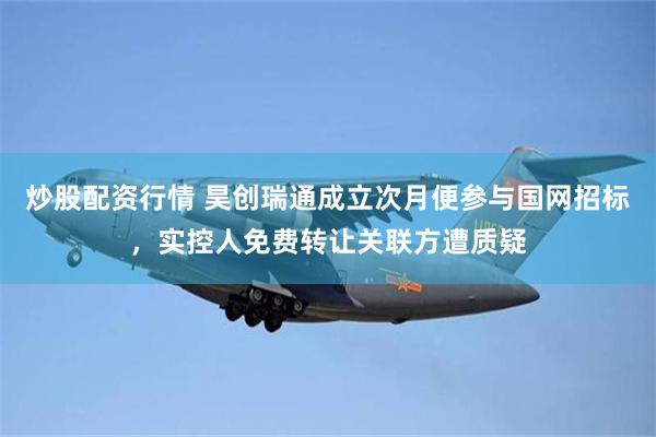 炒股配资行情 昊创瑞通成立次月便参与国网招标，实控人免费转让关联方遭质疑