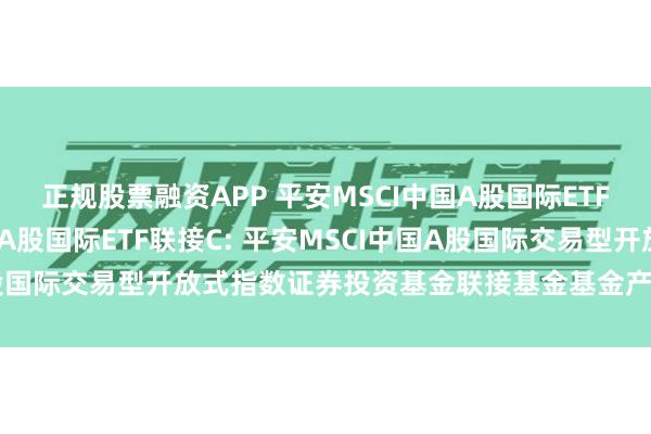 正规股票融资APP 平安MSCI中国A股国际ETF联接A,平安MSCI中国A股国际ETF联接C: 平安MSCI中国A股国际交易型开放式指数证券投资基金联接基金基金产品资料概要更新