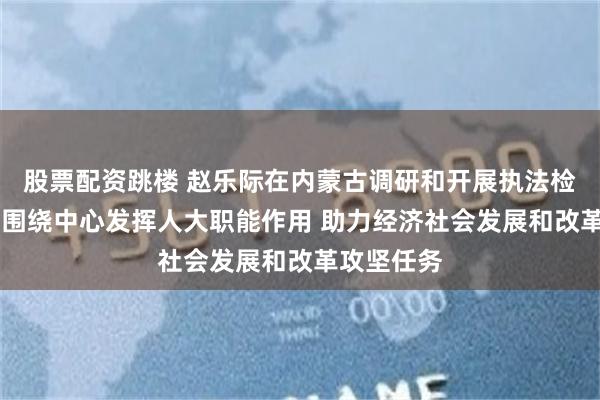 股票配资跳楼 赵乐际在内蒙古调研和开展执法检查时强调 围绕中心发挥人大职能作用 助力经济社会发展和改革攻坚任务
