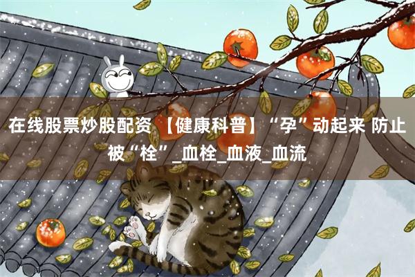 在线股票炒股配资 【健康科普】“孕”动起来 防止被“栓”_血栓_血液_血流