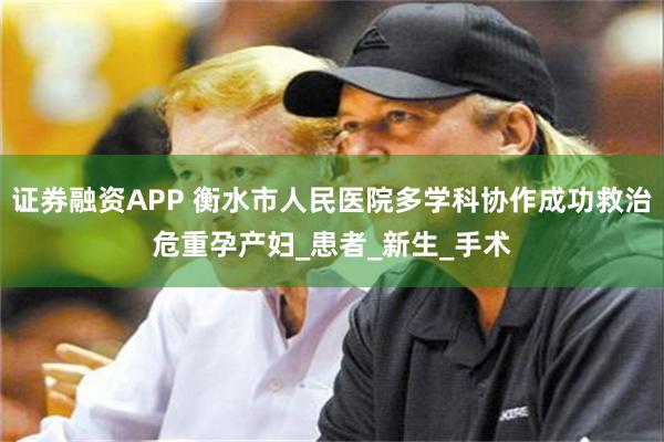 证券融资APP 衡水市人民医院多学科协作成功救治危重孕产妇_患者_新生_手术
