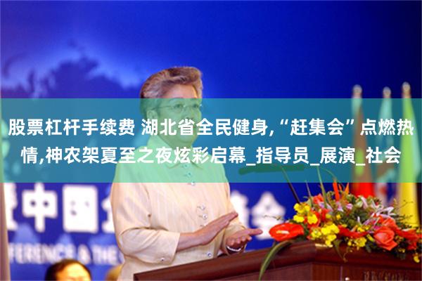 股票杠杆手续费 湖北省全民健身,“赶集会”点燃热情,神农架夏至之夜炫彩启幕_指导员_展演_社会