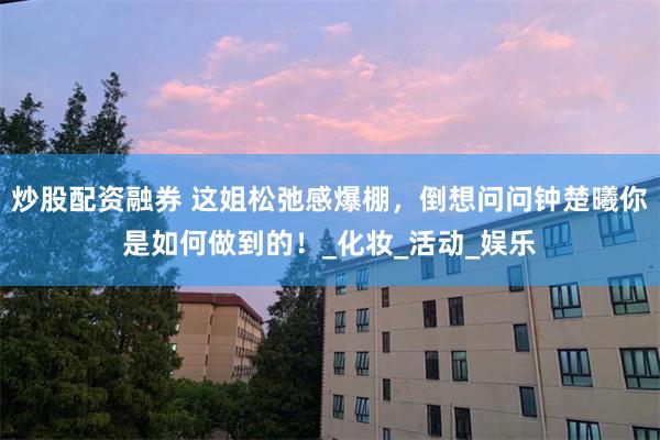 炒股配资融券 这姐松弛感爆棚，倒想问问钟楚曦你是如何做到的！_化妆_活动_娱乐
