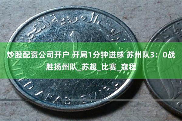 炒股配资公司开户 开局1分钟进球 苏州队3：0战胜扬州队_苏超_比赛_寇程