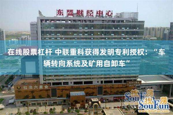 在线股票杠杆 中联重科获得发明专利授权：“车辆转向系统及矿用自卸车”