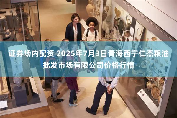 证券场内配资 2025年7月3日青海西宁仁杰粮油批发市场有限公司价格行情
