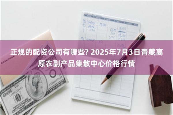正规的配资公司有哪些? 2025年7月3日青藏高原农副产品集散中心价格行情