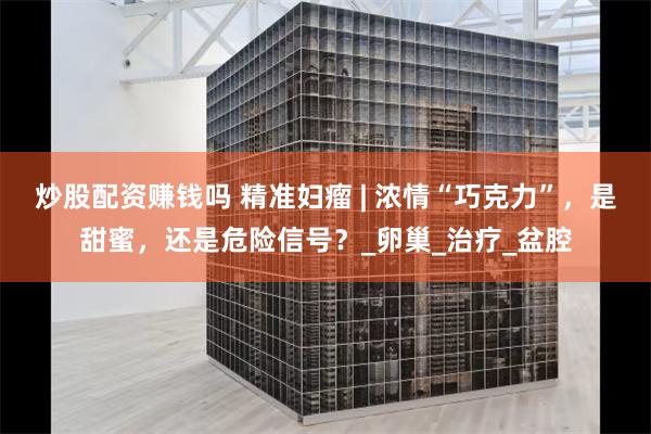 炒股配资赚钱吗 精准妇瘤 | 浓情“巧克力”，是甜蜜，还是危险信号？_卵巢_治疗_盆腔