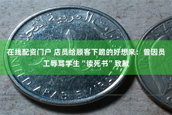 在线配资门户 店员给顾客下跪的好想来：曾因员工辱骂学生“读死书”致歉
